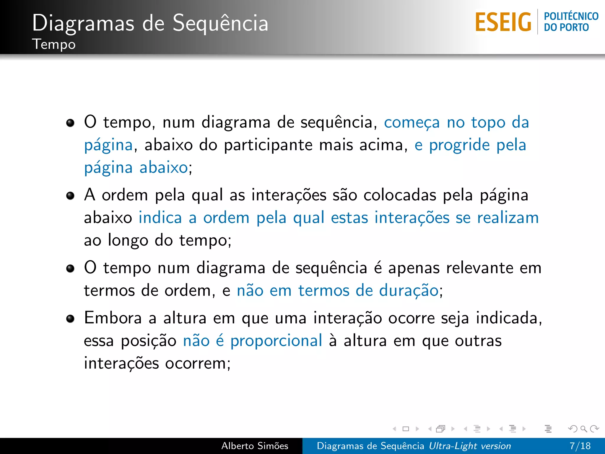 Diagramas de Sequˆncia
                 e
Tempo




        O tempo, num diagrama de sequˆncia, come¸a no topo da
                                        e           c
        p´gina, abaixo do participante mais acima, e progride pela
         a
        p´gina abaixo;
         a
        A ordem pela qual as intera¸˜es s˜o colocadas pela p´gina
                                   co    a                    a
        abaixo indica a ordem pela qual estas intera¸˜es se realizam
                                                    co
        ao longo do tempo;
        O tempo num diagrama de sequˆncia ´ apenas relevante em
                                      e    e
        termos de ordem, e n˜o em termos de dura¸˜o;
                            a                   ca
        Embora a altura em que uma intera¸˜o ocorre seja indicada,
                                            ca
        essa posi¸˜o n˜o ´ proporcional ` altura em que outras
                 ca a e                 a
        intera¸˜es ocorrem;
              co



                          Alberto Sim˜es
                                     o     Diagramas de Sequˆncia Ultra-Light version
                                                            e                           7/18
 