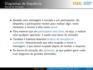 Diagramas de Sequˆncia
                 e
Barras de Ativa¸˜o
               ca




       Quando uma mensagem ´ enviada a um participante, ela
                                e
       despoleta o participante recetor para realizar algo: neste
       momento o recetor ´ dito como ativo!
                           e
       Para mostrar que um participante est´ ativo, ou seja, a realizar
                                           a
       uma qualquer opera¸˜o, ´ usada uma barra de ativa¸˜o;
                         ca e                              ca
       Tamb´m ´ habitual desenhar a barra de ativa¸˜o no
            e e                                   ca
       invocador, demonstrando que est´ ocupado a enviar a
                                      a
       mensagem, e que estar´ ocupado depois de receber a resposta;
                            a
       As barras de ativa¸˜o s˜o opcionais, j´ que podem gerar ru´
                         ca a                a                   ıdo
       num diagrama de grandes dimens˜es.
                                        o




                         Alberto Sim˜es
                                    o     Diagramas de Sequˆncia Ultra-Light version
                                                           e                           13/18
 