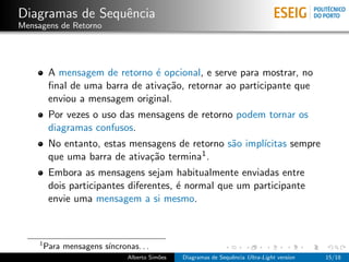 Diagramas de Sequˆncia
                 e
Mensagens de Retorno




          A mensagem de retorno ´ opcional, e serve para mostrar, no
                                  e
          ﬁnal de uma barra de ativa¸˜o, retornar ao participante que
                                    ca
          enviou a mensagem original.
          Por vezes o uso das mensagens de retorno podem tornar os
          diagramas confusos.
          No entanto, estas mensagens de retorno s˜o impl´
                                                  a      ıcitas sempre
          que uma barra de ativa¸˜o termina1 .
                                ca
          Embora as mensagens sejam habitualmente enviadas entre
          dois participantes diferentes, ´ normal que um participante
                                         e
          envie uma mensagem a si mesmo.



     1
         Para mensagens s´
                         ıncronas. . .
                                Alberto Sim˜es
                                           o     Diagramas de Sequˆncia Ultra-Light version
                                                                  e                           15/18
 
