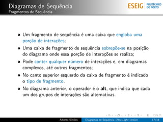 Diagramas de Sequˆncia
                 e
Fragmentos de Sequˆncia
                  e




       Um fragmento de sequˆncia ´ uma caixa que engloba uma
                             e   e
       por¸˜o de intera¸˜es;
          ca           co
       Uma caixa de fragmento de sequˆncia sobrep˜e-se na posi¸˜o
                                      e           o           ca
       do diagrama onde essa por¸˜o de intera¸˜es se realiza;
                                ca           co
       Pode conter qualquer n´mero de intera¸˜es e, em diagramas
                              u             co
       complexos, at´ outros fragmentos;
                    e
       No canto superior esquerdo da caixa de fragmento ´ indicado
                                                        e
       o tipo de fragmento.
       No diagrama anterior, o operador ´ o alt, que indica que cada
                                        e
       um dos grupos de intera¸˜es s˜o alternativas.
                              co    a




                          Alberto Sim˜es
                                     o     Diagramas de Sequˆncia Ultra-Light version
                                                            e                           17/18
 