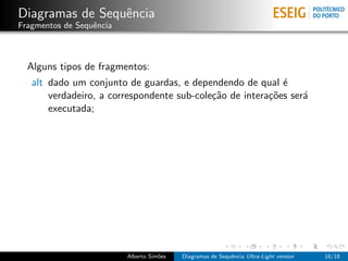 Diagramas de Sequˆncia
                 e
Fragmentos de Sequˆncia
                  e



  Alguns tipos de fragmentos:
   alt dado um conjunto de guardas, e dependendo de qual ´  e
       verdadeiro, a correspondente sub-cole¸˜o de intera¸˜es ser´
                                            ca           co      a
       executada;




                          Alberto Sim˜es
                                     o     Diagramas de Sequˆncia Ultra-Light version
                                                            e                           18/18
 