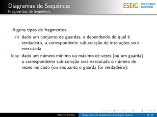 Diagramas de Sequˆncia
                 e
Fragmentos de Sequˆncia
                  e



  Alguns tipos de fragmentos:
   alt dado um conjunto de guardas, e dependendo de qual ´  e
       verdadeiro, a correspondente sub-cole¸˜o de intera¸˜es ser´
                                            ca           co      a
       executada;
 loop dado um n´mero m´
                 u       ınimo ou m´ximo de vezes (ou um guarda),
                                    a
      a correspondente sub-cole¸˜o ser´ executada o n´mero de
                               ca     a              u
      vezes indicado (ou enquanto o guarda for verdadeiro);




                          Alberto Sim˜es
                                     o     Diagramas de Sequˆncia Ultra-Light version
                                                            e                           18/18
 
