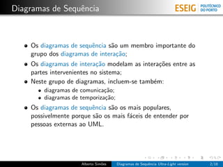 Diagramas de Sequˆncia
                 e



    Os diagramas de sequˆncia s˜o um membro importante do
                        e      a
    grupo dos diagramas de intera¸˜o;
                                 ca
    Os diagramas de intera¸˜o modelam as intera¸˜es entre as
                            ca                 co
    partes intervenientes no sistema;
    Neste grupo de diagramas, incluem-se tamb´m:
                                             e
        diagramas de comunica¸˜o;
                              ca
        diagramas de temporiza¸˜o;
                              ca
    Os diagramas de sequˆncia s˜o os mais populares,
                         e     a
    possivelmente porque s˜o os mais f´ceis de entender por
                           a          a
    pessoas externas ao UML.




                     Alberto Sim˜es
                                o     Diagramas de Sequˆncia Ultra-Light version
                                                       e                           2/18
 