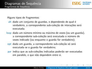 Diagramas de Sequˆncia
                 e
Fragmentos de Sequˆncia
                  e



  Alguns tipos de fragmentos:
   alt dado um conjunto de guardas, e dependendo de qual ´  e
       verdadeiro, a correspondente sub-cole¸˜o de intera¸˜es ser´
                                            ca           co      a
       executada;
 loop dado um n´mero m´
                 u       ınimo ou m´ximo de vezes (ou um guarda),
                                    a
      a correspondente sub-cole¸˜o ser´ executada o n´mero de
                               ca     a              u
      vezes indicado (ou enquanto o guarda for verdadeiro);
  opt dado um guarda, a correspondente sub-cole¸˜o s´ ser´
                                               ca o      a
      executada se o guarda for verdadeiro;
  par indica que as sub-cole¸˜es indicadas poder˜o ser executadas
                            co                  a
      em paralelo, e que n˜o dependem entre si.
                          a



                          Alberto Sim˜es
                                     o     Diagramas de Sequˆncia Ultra-Light version
                                                            e                           18/18
 