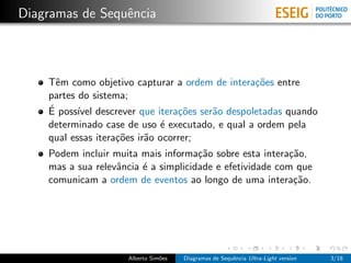 Diagramas de Sequˆncia
                 e



    Tˆm como objetivo capturar a ordem de intera¸˜es entre
      e                                          co
    partes do sistema;
    ´
    E poss´ descrever que itera¸˜es ser˜o despoletadas quando
           ıvel                   co   a
    determinado case de uso ´ executado, e qual a ordem pela
                              e
    qual essas itera¸˜es ir˜o ocorrer;
                    co     a
    Podem incluir muita mais informa¸˜o sobre esta intera¸˜o,
                                      ca                   ca
    mas a sua relevˆncia ´ a simplicidade e efetividade com que
                   a     e
    comunicam a ordem de eventos ao longo de uma intera¸˜o. ca




                     Alberto Sim˜es
                                o     Diagramas de Sequˆncia Ultra-Light version
                                                       e                           3/18
 