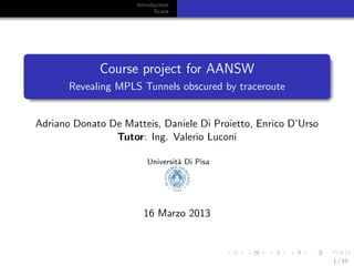 Introduction
                           Scans




             Course project for AANSW
       Revealing MPLS Tunnels obscured by traceroute


Adriano Donato De Matteis, Daniele Di Proietto, Enrico D’Urso
                Tutor: Ing. Valerio Luconi

                        Universit` Di Pisa
                                 a




                       16 Marzo 2013



                                                                1 / 10
 