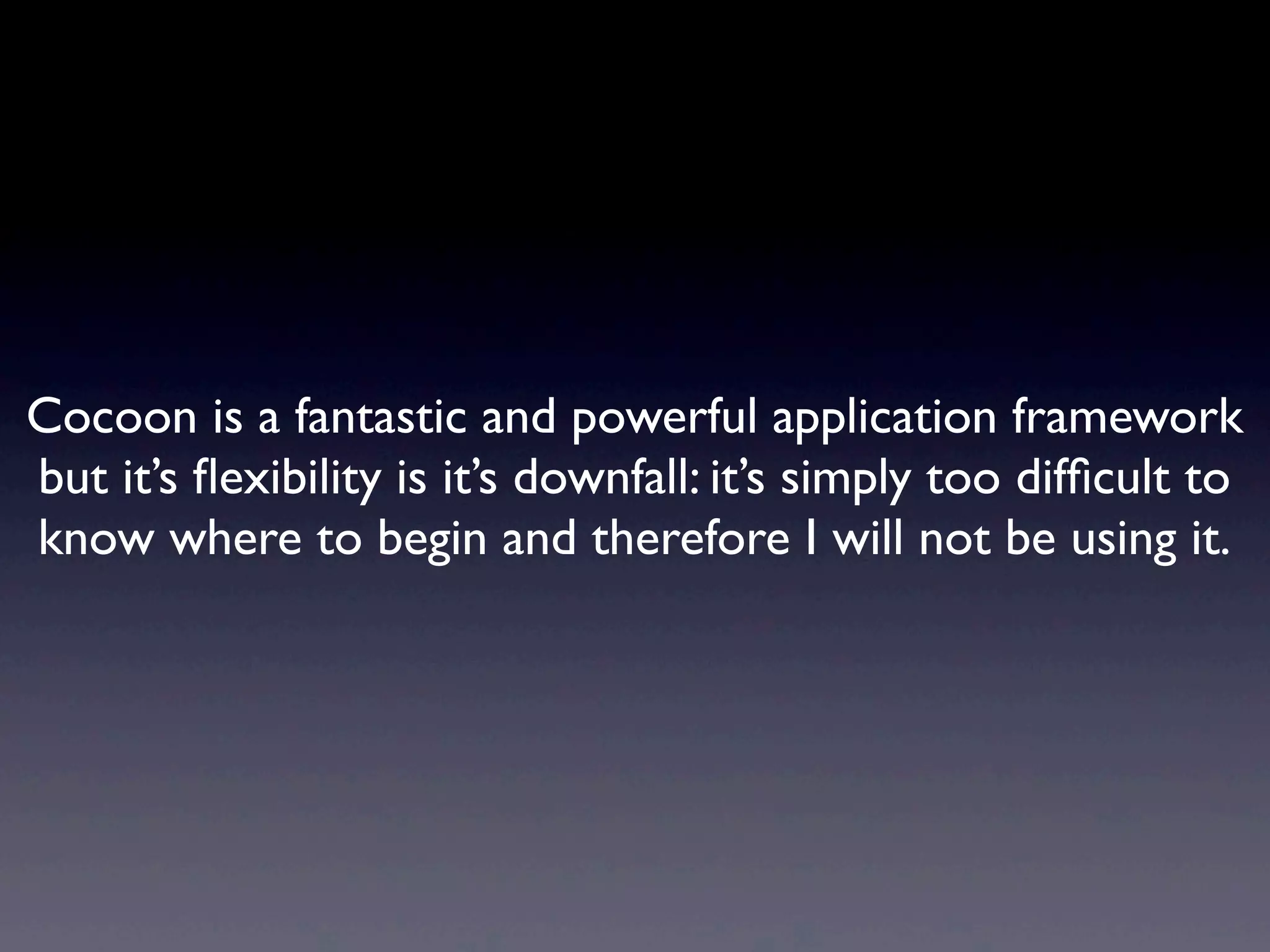 Cocoon is a fantastic and powerful application framework
but it’s ﬂexibility is it’s downfall: it’s simply too difﬁcult to
know where to begin and therefore I will not be using it.
 