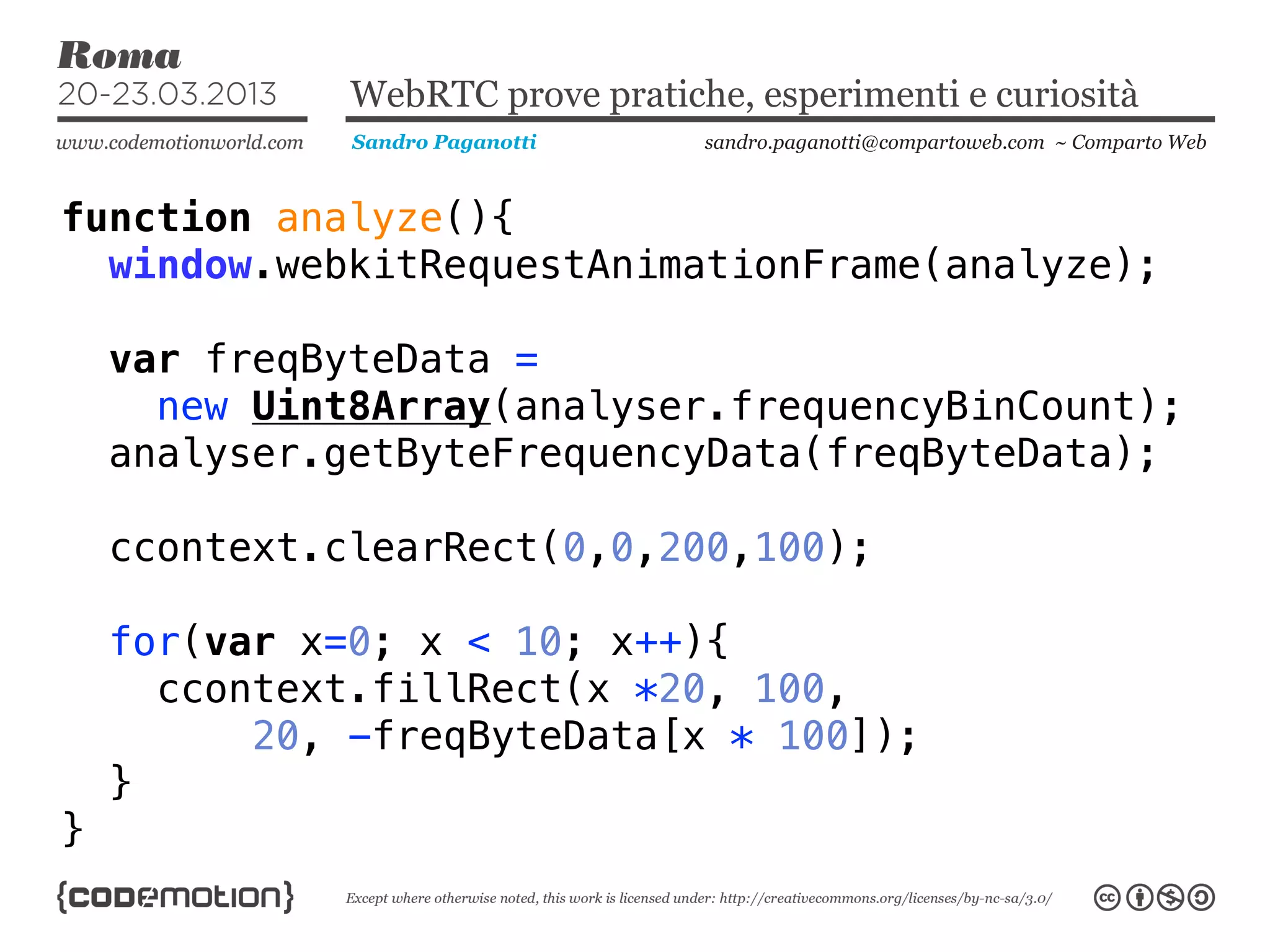 WebRTC prove pratiche, esperimenti e curiosità
              Sandro Paganotti    sandro.paganotti@compartoweb.com ~ Comparto Web



function analyze(){
  window.webkitRequestAnimationFrame(analyze);

    var freqByteData =
      new Uint8Array(analyser.frequencyBinCount);
    analyser.getByteFrequencyData(freqByteData);

    ccontext.clearRect(0,0,200,100);

    for(var x=0; x < 10; x++){
      ccontext.fillRect(x *20, 100,
          20, -freqByteData[x * 100]);
    }
}
 
