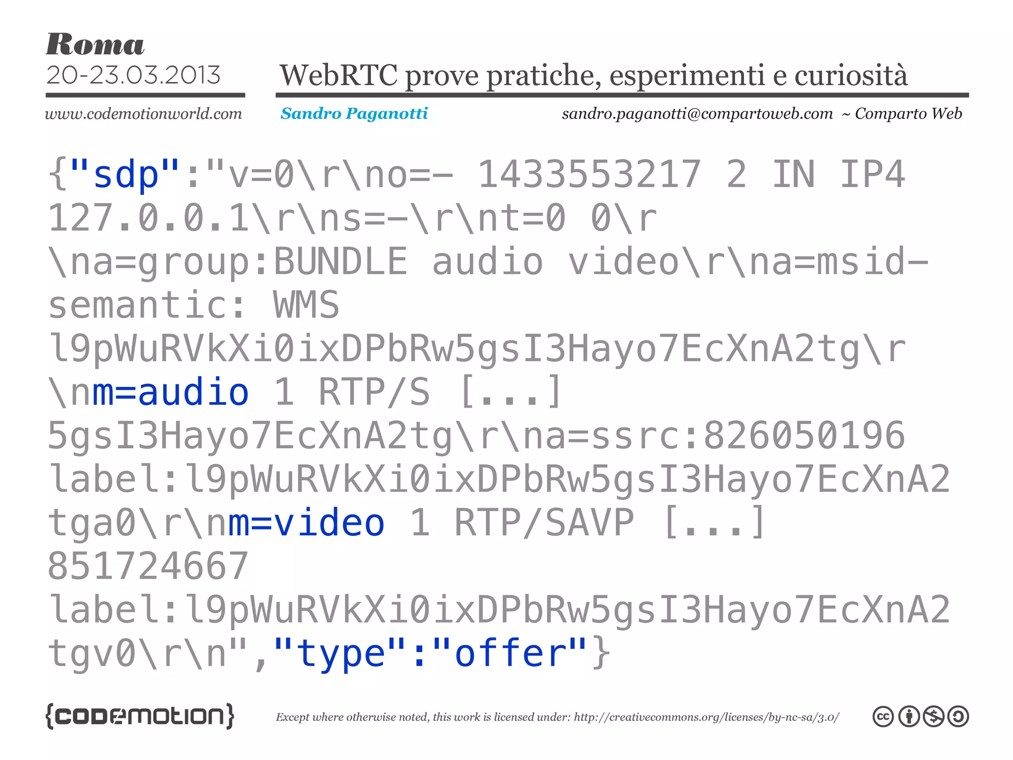 WebRTC prove pratiche, esperimenti e curiosità
          Sandro Paganotti    sandro.paganotti@compartoweb.com ~ Comparto Web



{"sdp":"v=0rno=- 1433553217 2 IN IP4
127.0.0.1rns=-rnt=0 0r
na=group:BUNDLE audio videorna=msid-
semantic: WMS
l9pWuRVkXi0ixDPbRw5gsI3Hayo7EcXnA2tgr
nm=audio 1 RTP/S [...]
5gsI3Hayo7EcXnA2tgrna=ssrc:826050196
label:l9pWuRVkXi0ixDPbRw5gsI3Hayo7EcXnA2
tga0rnm=video 1 RTP/SAVP [...]
851724667
label:l9pWuRVkXi0ixDPbRw5gsI3Hayo7EcXnA2
tgv0rn","type":"offer"}
 
