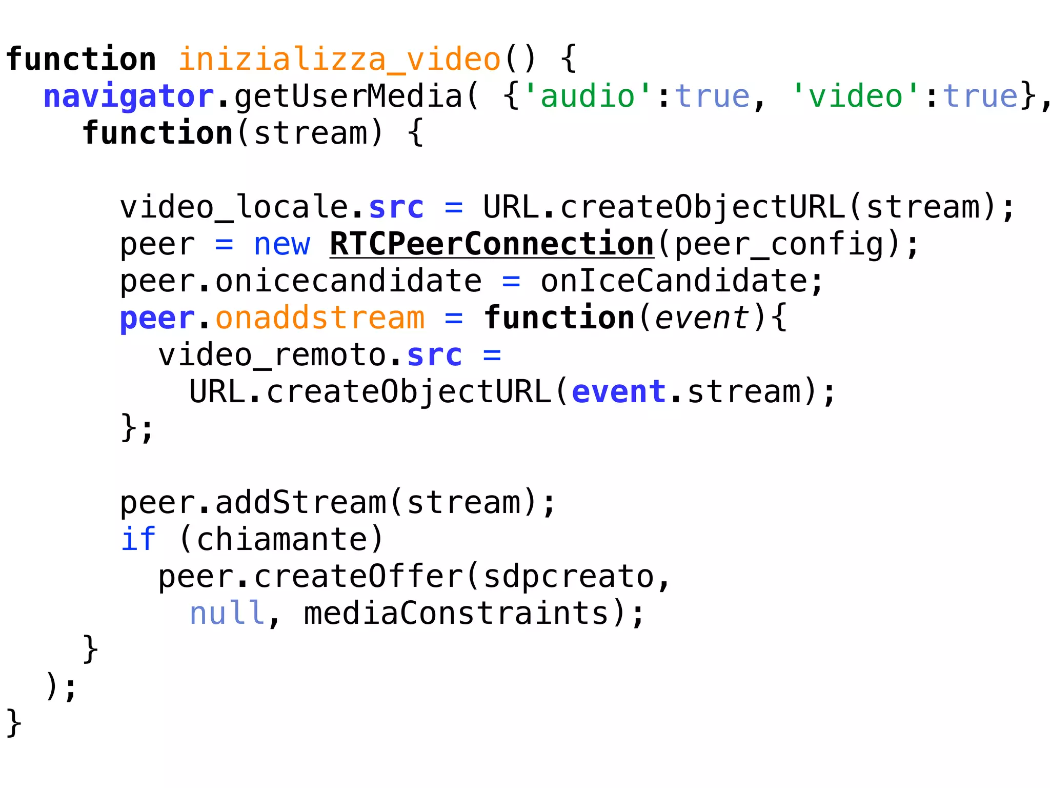 function inizializza_video() {
               WebRTC prove pratiche, esperimenti e curiosità
  navigator.getUserMedia( {'audio':true, 'video':true},
               Sandro Paganotti   sandro.paganotti@compartoweb.com ~ Comparto Web
    function(stream) {

             video_locale.src = URL.createObjectURL(stream);
             peer = new RTCPeerConnection(peer_config);
             peer.onicecandidate = onIceCandidate;
             peer.onaddstream = function(event){
                video_remoto.src =
                  URL.createObjectURL(event.stream);
             };

             peer.addStream(stream);
             if (chiamante)
               peer.createOffer(sdpcreato,
                 null, mediaConstraints);
         }
    );
}
 