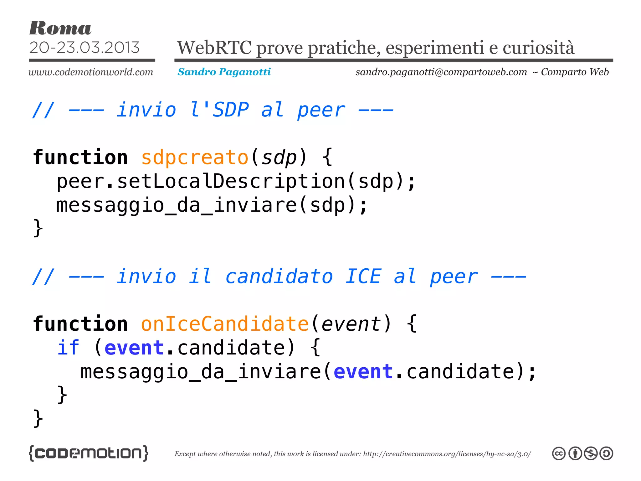 WebRTC prove pratiche, esperimenti e curiosità
            Sandro Paganotti    sandro.paganotti@compartoweb.com ~ Comparto Web



// --- invio l'SDP al peer ---

function sdpcreato(sdp) {
  peer.setLocalDescription(sdp);
  messaggio_da_inviare(sdp);
}

// --- invio il candidato ICE al peer ---

function onIceCandidate(event) {
  if (event.candidate) {
    messaggio_da_inviare(event.candidate);
  }
}
 