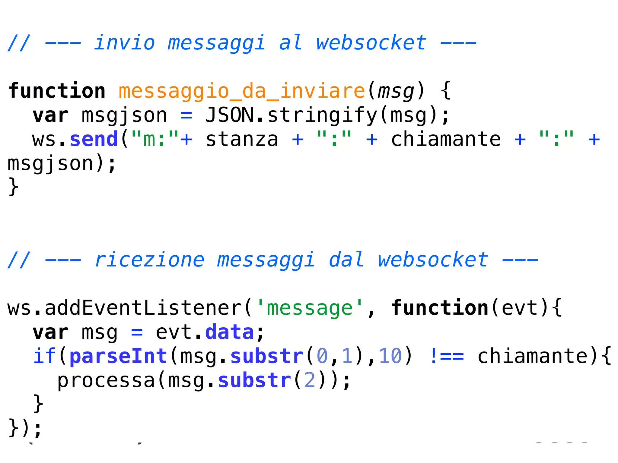 // --- invio messaggi al websocket --- curiosità
             WebRTC prove pratiche, esperimenti e
              Sandro Paganotti   sandro.paganotti@compartoweb.com ~ Comparto Web

function messaggio_da_inviare(msg) {
  var msgjson = JSON.stringify(msg);
  ws.send("m:"+ stanza + ":" + chiamante + ":" +
msgjson);
}


// --- ricezione messaggi dal websocket ---

ws.addEventListener('message', function(evt){
  var msg = evt.data;
  if(parseInt(msg.substr(0,1),10) !== chiamante){
    processa(msg.substr(2));
  }
});
 