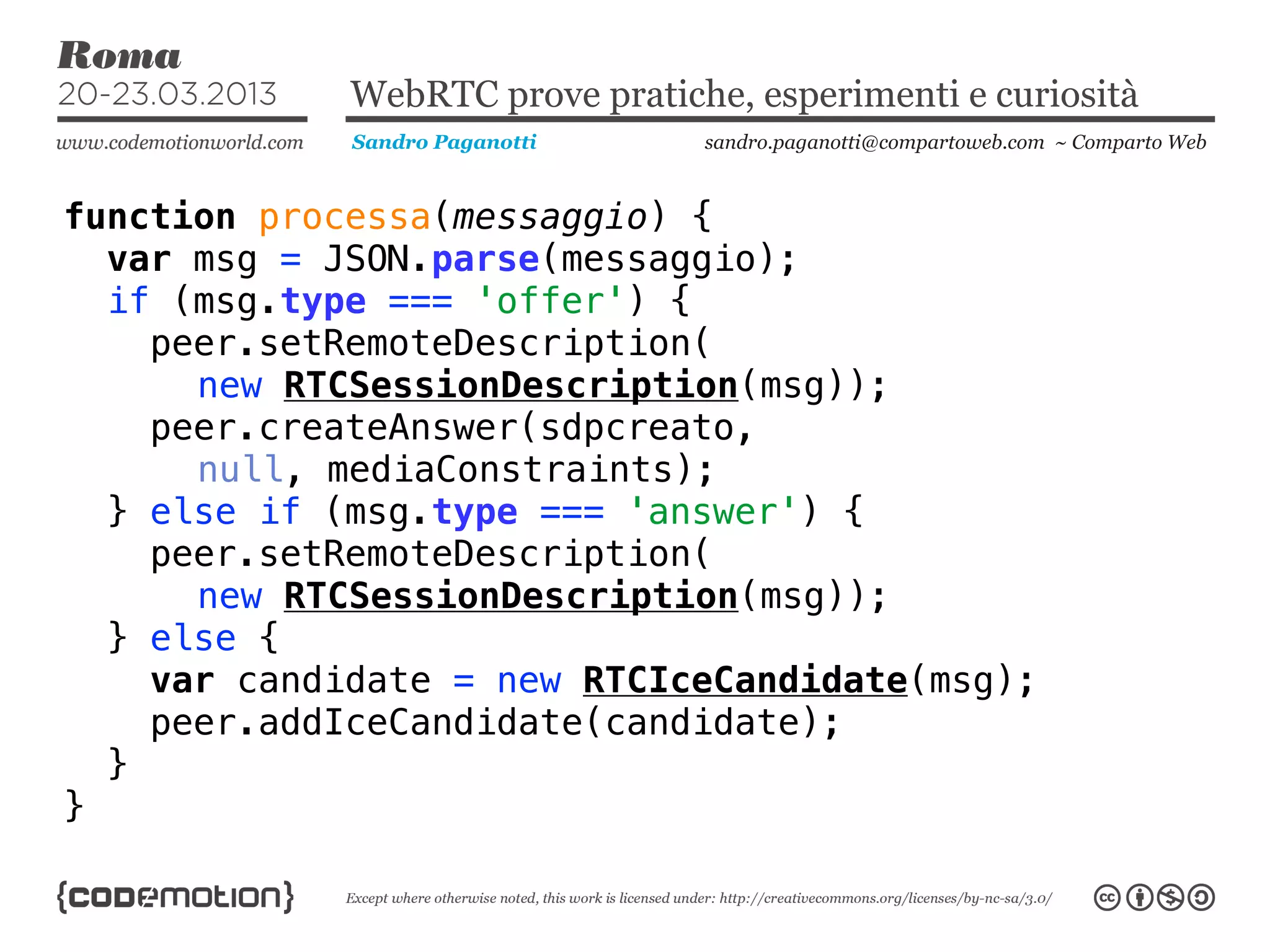 WebRTC prove pratiche, esperimenti e curiosità
             Sandro Paganotti    sandro.paganotti@compartoweb.com ~ Comparto Web



function processa(messaggio) {
  var msg = JSON.parse(messaggio);
  if (msg.type === 'offer') {
    peer.setRemoteDescription(
      new RTCSessionDescription(msg));
    peer.createAnswer(sdpcreato,
      null, mediaConstraints);
  } else if (msg.type === 'answer') {
    peer.setRemoteDescription(
      new RTCSessionDescription(msg));
  } else {
    var candidate = new RTCIceCandidate(msg);
    peer.addIceCandidate(candidate);
  }
}
 