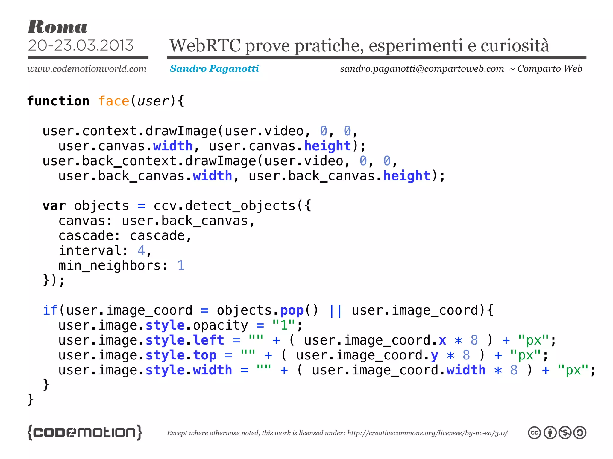 WebRTC prove pratiche, esperimenti e curiosità
                    Sandro Paganotti     sandro.paganotti@compartoweb.com ~ Comparto Web


function face(user){

    user.context.drawImage(user.video, 0, 0,
      user.canvas.width, user.canvas.height);
    user.back_context.drawImage(user.video, 0, 0,
      user.back_canvas.width, user.back_canvas.height);

    var objects = ccv.detect_objects({
      canvas: user.back_canvas,
      cascade: cascade,
      interval: 4,
      min_neighbors: 1
    });

    if(user.image_coord = objects.pop() || user.image_coord){
      user.image.style.opacity = "1";
      user.image.style.left = "" + ( user.image_coord.x * 8 ) + "px";
      user.image.style.top = "" + ( user.image_coord.y * 8 ) + "px";
      user.image.style.width = "" + ( user.image_coord.width * 8 ) + "px";
    }
}
 