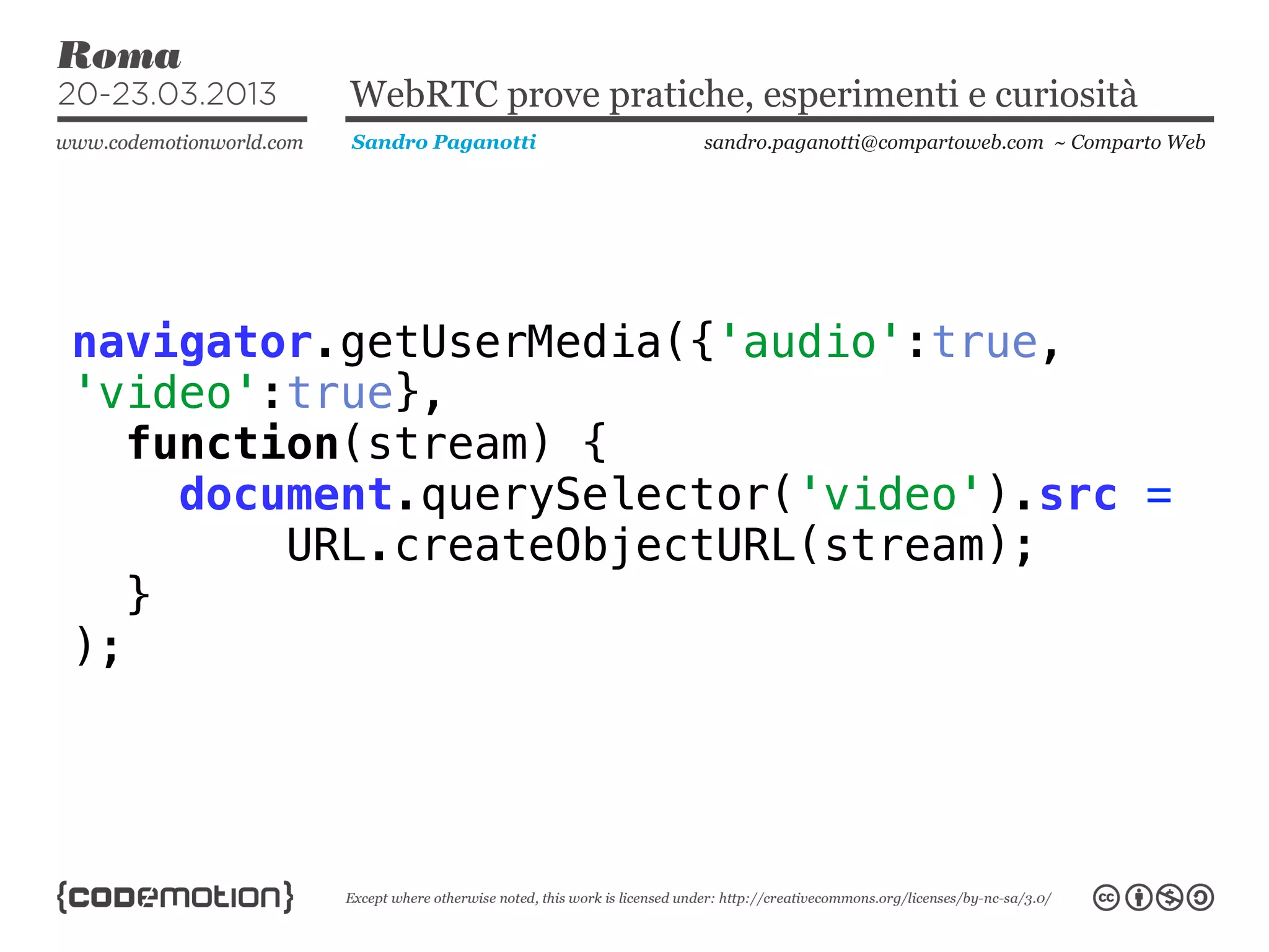 WebRTC prove pratiche, esperimenti e curiosità
          Sandro Paganotti    sandro.paganotti@compartoweb.com ~ Comparto Web




navigator.getUserMedia({'audio':true,
'video':true},
   function(stream) {
     document.querySelector('video').src =
         URL.createObjectURL(stream);
   }
);
 