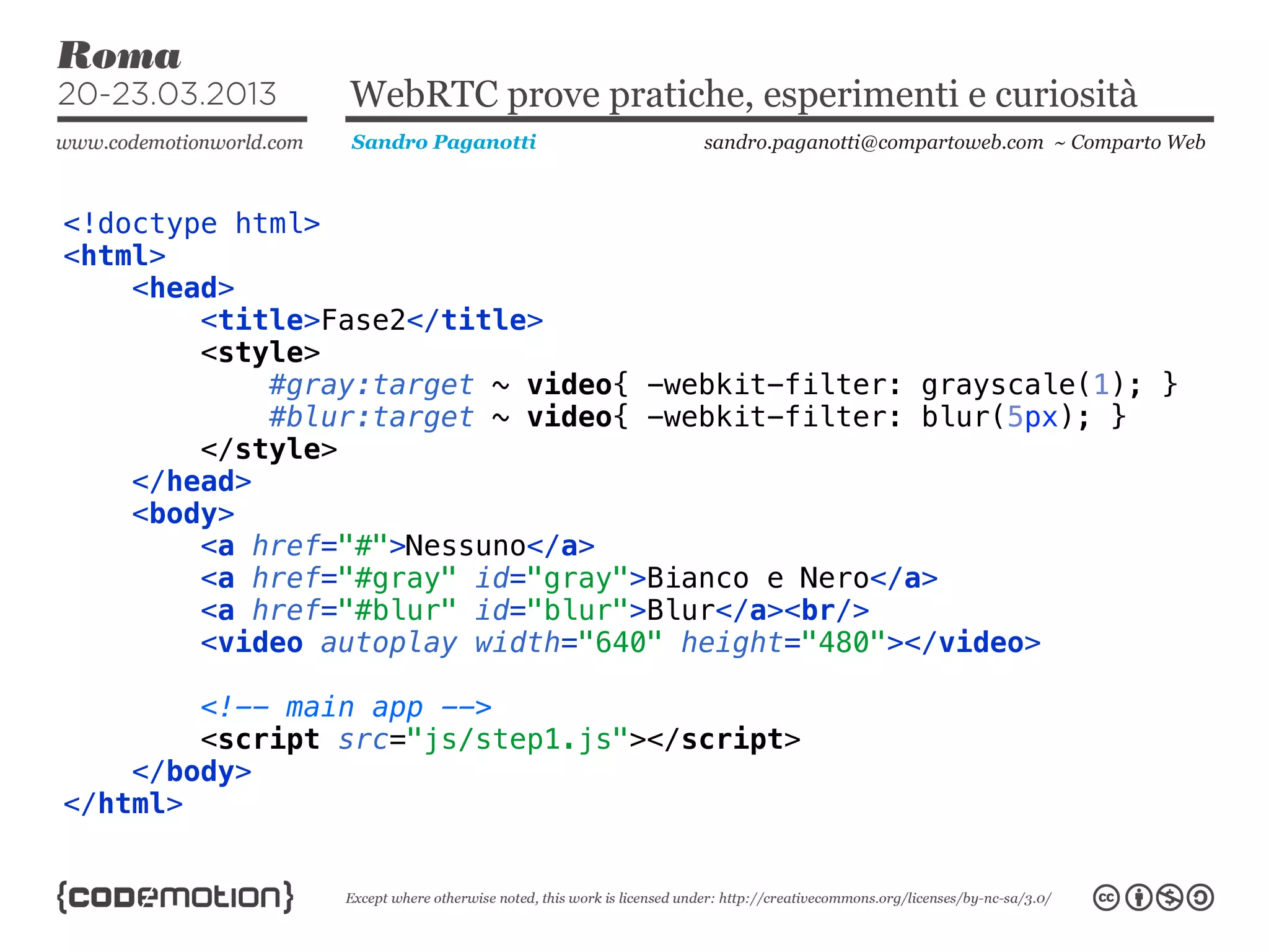 WebRTC prove pratiche, esperimenti e curiosità
                Sandro Paganotti     sandro.paganotti@compartoweb.com ~ Comparto Web



<!doctype html>
<html>
    <head>
        <title>Fase2</title>
        <style>
            #gray:target ~ video{ -webkit-filter: grayscale(1); }
            #blur:target ~ video{ -webkit-filter: blur(5px); }
        </style>
    </head>
    <body>
        <a href="#">Nessuno</a>
        <a href="#gray" id="gray">Bianco e Nero</a>
        <a href="#blur" id="blur">Blur</a><br/>
        <video autoplay width="640" height="480"></video>

        <!-- main app -->
        <script src="js/step1.js"></script>
    </body>
</html>
 