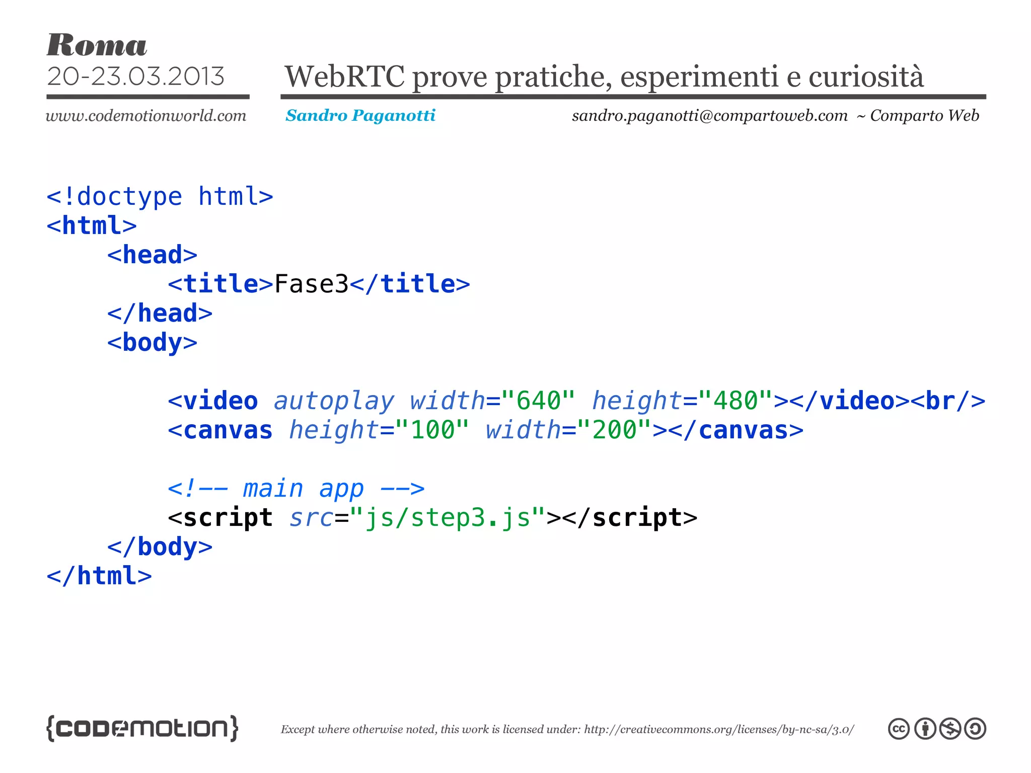 WebRTC prove pratiche, esperimenti e curiosità
               Sandro Paganotti    sandro.paganotti@compartoweb.com ~ Comparto Web




<!doctype html>
<html>
    <head>
        <title>Fase3</title>
    </head>
    <body>

        <video autoplay width="640" height="480"></video><br/>
        <canvas height="100" width="200"></canvas>

        <!-- main app -->
        <script src="js/step3.js"></script>
    </body>
</html>
 