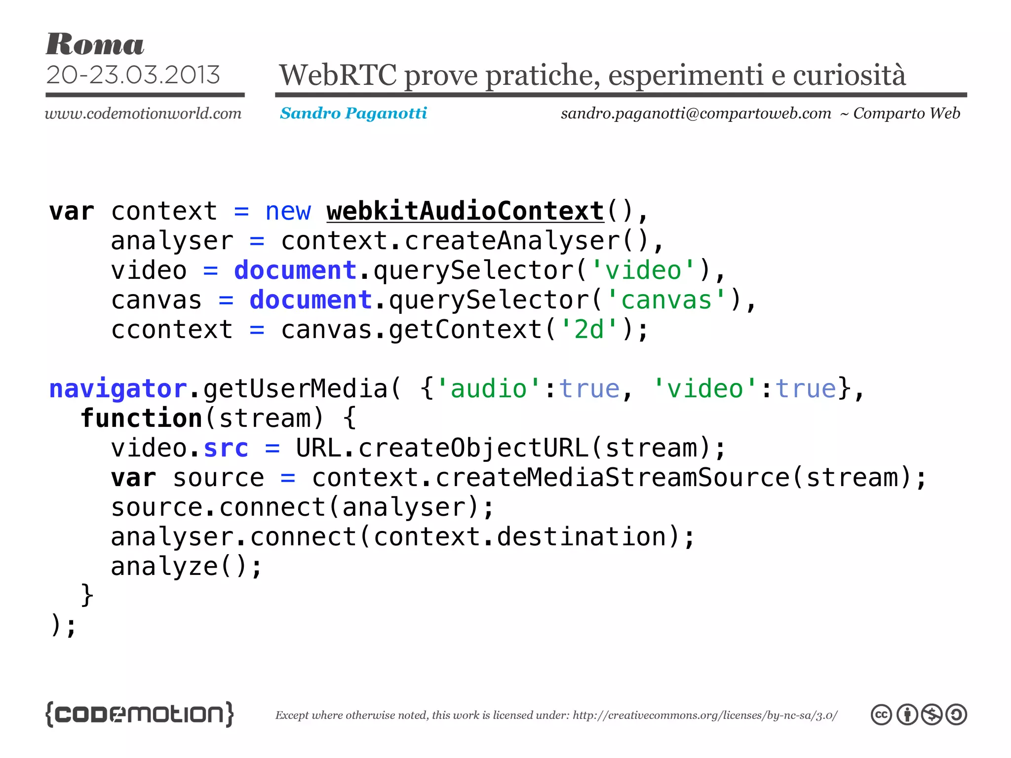 WebRTC prove pratiche, esperimenti e curiosità
               Sandro Paganotti    sandro.paganotti@compartoweb.com ~ Comparto Web




var context = new webkitAudioContext(),
    analyser = context.createAnalyser(),
    video = document.querySelector('video'),
    canvas = document.querySelector('canvas'),
    ccontext = canvas.getContext('2d');

navigator.getUserMedia( {'audio':true, 'video':true},
   function(stream) {
     video.src = URL.createObjectURL(stream);
     var source = context.createMediaStreamSource(stream);
     source.connect(analyser);
     analyser.connect(context.destination);
     analyze();
   }
);
 