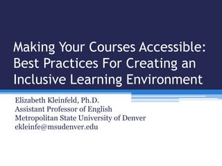 Making Your Courses Accessible:
Best Practices For Creating an
Inclusive Learning Environment
Elizabeth Kleinfeld, Ph.D.
Assistant Professor of English
Metropolitan State University of Denver
ekleinfe@msudenver.edu
 