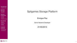 Introduction
Spilgames & Me

Another
Storage
Motivation          Spilgames Storage Platform
System
Properties
Overview
Internals
Versions & Shards             Enrique Paz
Worldwide
Scaling
Datacenters               Senior Backend Developer
Disaster
Scenarios

Lessons
Learned
                               21/03/2013
Currents Status
Contributions




                                                     1/42
 