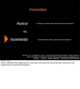 Innovation


                         Radical                “a change of frame (‘doing what we did not do before’)”




                             vs.

                     Incremental                   “improvements within a given frame of solutions”




                            Norman, D. A., & Verganti, R. 2012, "Incremental and Radical Innovation: Design Research
                                 Versus Technology and Meaning Change” http://precipice-design.intuitwebsites.com/
                                             Norman___Verganti__Design_Research___Innovation-18_Mar_2012.pdf
Wednesday, 17 April 13
 