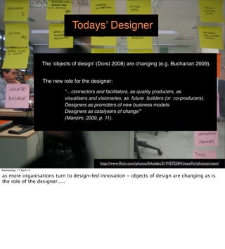 Todays’ Designer


                         The ‘objects of design’ (Dorst 2008) are changing (e.g. Buchanan 2009).


                         The new role for the designer:
                                  “…connectors and facilitators, as quality producers, as
                                  visualisers and visionaries, as future builders (or co-producers).
                                  Designers as promoters of new business models.
                                  Designers as catalysers of change”
                                  (Manzini, 2009, p. 11).




                                                  http://www.ﬂickr.com/photos/bikolabs/3194572584/sizes/l/in/photostream/
Wednesday, 17 April 13
 