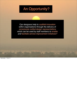 An Opportunity?



                           Can designers help to scaffold innovation
                          within organisations through the delivery of
                          consciously crafted design representations
                         which can be used by staff members to enable
                         and facilitate service improvement initiatives?




Wednesday, 17 April 13
 