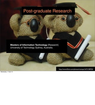 Post-graduate Research




                 Masters of Information Technology (Research)
                 University of Technology Sydney, Australia.




                                                                http://www.ﬂickr.com/photos/remeya/1671158725/
Wednesday, 17 April 13
 