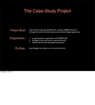 The Case-Study Project



                  Project Brief:    Improve the ordering capabilities for a group of B2B customers
                                    through the online channel using human-centred design approaches.


                 Organisation:      •   Large Australian organisation with 40,000 staff
                                    •   Strategic drive to be more customer-centred
                                    •   Heavily silo-ed with distributed work-force


                         My Role:   Lead designer on project on a 6 month contract




Wednesday, 17 April 13
 