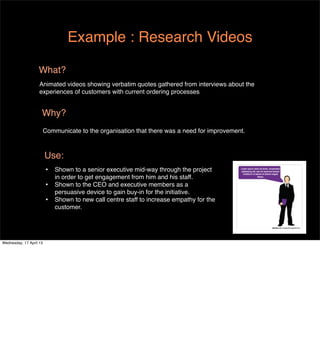 Example : Research Videos

                   What?
                    Animated videos showing verbatim quotes gathered from interviews about the
                    experiences of customers with current ordering processes


                     Why?
                         Communicate to the organisation that there was a need for improvement.



                         Use:
                         •   Shown to a senior executive mid-way through the project
                             in order to get engagement from him and his staff.
                         •   Shown to the CEO and executive members as a
                             persuasive device to gain buy-in for the initiative.
                         •   Shown to new call centre staff to increase empathy for the
                             customer.




Wednesday, 17 April 13
 