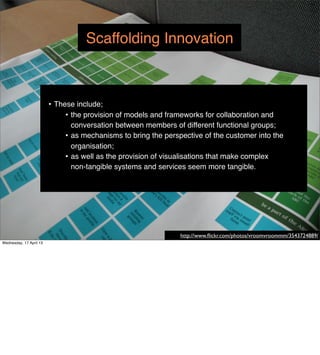 Scaffolding Innovation



                         • These include;
                              • the provision of models and frameworks for collaboration and
                                conversation between members of different functional groups;
                              • as mechanisms to bring the perspective of the customer into the
                                organisation;
                              • as well as the provision of visualisations that make complex
                                non-tangible systems and services seem more tangible.




                                                                http://www.ﬂickr.com/photos/vroomvroommm/3543724889/
Wednesday, 17 April 13
 