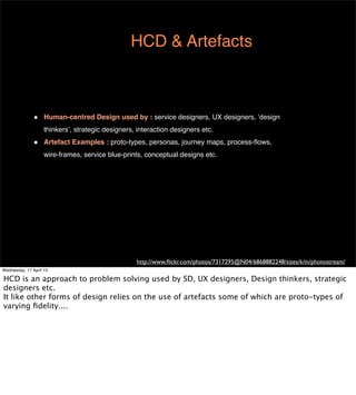 HCD & Artefacts



               •    Human-centred Design used by : service designers, UX designers, ‘design
                    thinkers’, strategic designers, interaction designers etc.
               •    Artefact Examples : proto-types, personas, journey maps, process-ﬂows,
                    wire-frames, service blue-prints, conceptual designs etc.




                                                   http://www.ﬂickr.com/photos/7317295@N04/6868882248/sizes/k/in/photostream/
Wednesday, 17 April 13
 
