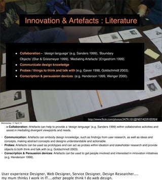 Innovation & Artefacts : Literature



               •    Collaboration - ‘design language’ (e.g. Sanders 1999), ‘Boundary
                    Objects’ (Star & Greismeyer 1999), ‘Mediating Artefacts’ (Engestrom 1999)
               •    Communicate design knowledge
               •    Probes / things to think and talk with (e.g. Gaver 1998, Goldschmidt 2003).
               •    Conscription & persuasion devices: (e.g. Henderson 1999, Wenger 2000).




                                                                   http://www.ﬂickr.com/photos/34791101@N07/4259105924/
Wednesday, 17 April 13
 
