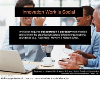Innovation Work is Social



                         Innovation requires collaboration & advocacy from multiple
                         actors within the organisation across different organisational
                         boundaries (e.g. Fagerberg, Mowery & Nelson 2005).




                                      Fagerberg, J., Mowery, D.C., & Nelson, R.R (eds.) (2005), The Oxford Handbook of
                                                                        Innovation, Oxford University Press, Oxford, UK.
Wednesday, 17 April 13
 