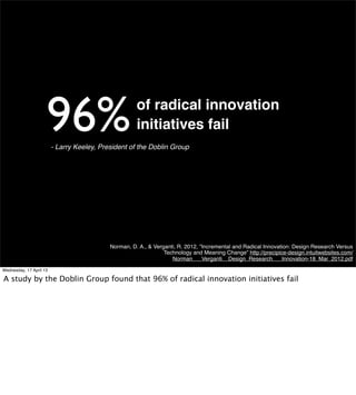 96%                              of radical innovation
                                                      initiatives fail
                         - Larry Keeley, President of the Doblin Group




                                            Norman, D. A., & Verganti, R. 2012, "Incremental and Radical Innovation: Design Research Versus
                                                                 Technology and Meaning Change” http://precipice-design.intuitwebsites.com/
                                                                    Norman___Verganti__Design_Research___Innovation-18_Mar_2012.pdf
Wednesday, 17 April 13
 