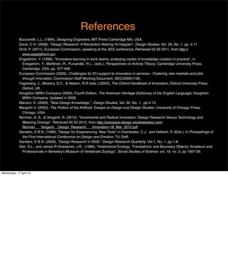 References
             Bucciarelli, L.L. (1994), Designing Engineers, MIT Press Cambridge MA, USA.
             Dorst, C H. (2008), “Design Research: A Revolution-Waiting-To-Happen", Design Studies, Vol. 29, No. 1, pp. 4-11
             Droll, P. (2011), European Commission, speaking at the SEE conference, Retrieved 03 29 2011, from http://
               www.seeplatform.eu/
             Engeström, Y. (1999), “Innovative learning in work teams: analysing cycles of knowledge creation in practice”, in
               Enegström, Y., Miettinen, R., Punamäki, R.L., (eds.), Perspectives on Activity Theory, Cambridge University Press,
               Cambridge, USA, pp. 377-406.
             European Commission (2009), Challenges for EU support to innovation in services - Fostering new markets and jobs
               through innovation, Commission Staff Working Document, SEC(2009)1195,
             Fagerberg, J., Mowery, D.C., & Nelson, R.R (eds.) (2005), The Oxford Handbook of Innovation, Oxford University Press,
               Oxford, UK.
             Houghton Mifﬂin Company (2000), Fourth Edition, The American Heritage Dictionary of the English Language, Houghton
               Mifﬂin Company. Updated in 2009. 
             Manzini, E. (2009), "New Design Knowledge.”, Design Studies, Vol. 30, No. 1 , pp.4-12.
             Margolin V. (2002). The Politics of the Artiﬁcial: Essays on Design and Design Studies, University of Chicago Press,
               Chicago, USA.
             Norman, D. A., & Verganti, R. (2012), "Incremental and Radical Innovation: Design Research Versus Technology and
               Meaning Change”, Retrieved 05 03 2012, from http://precipice-design.intuitwebsites.com/
               Norman___Verganti__Design_Research___Innovation-18_Mar_2012.pdf
             Sanders, E.B.N. (1999), “Design for Experiencing: New Tools” in Overbeeke, C.J. and Hekkert, P. (Eds.), in Proceedings of
               the First International Conference on Design and Emotion, TU Delft.
             Sanders, E B N. (2006), "Design Research in 2006." Design Research Quarterly, Vol.1, No. 1, pp 1-8.
             Star, S.L., and James R Griesemer, J.R., (1989), "Institutional Ecology, 'Translations' and Boundary Objects: Amateurs and
               Professionals in Berkeley's Museum of Vertebrate Zoology”, Social Studies of Science, vol. 19, no. 3, pp 1907-39.




Wednesday, 17 April 13
 