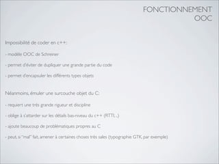 FONCTIONNEMENT
                                                                                      OOC


Impossibilité de coder en c++:

- modèle OOC de Schreiner

- permet d’éviter de dupliquer une grande partie du code

- permet d’encapsuler les différents types objets


Néanmoins, émuler une surcouche objet du C:

- requiert une très grande rigueur et discipline

- oblige à s’attarder sur les détails bas-niveau du c++ (RTTI, ..)

- ajoute beaucoup de problématiques propres au C

- peut, si “mal” fait, amener à certaines choses très sales (typographie GTK, par exemple)
 