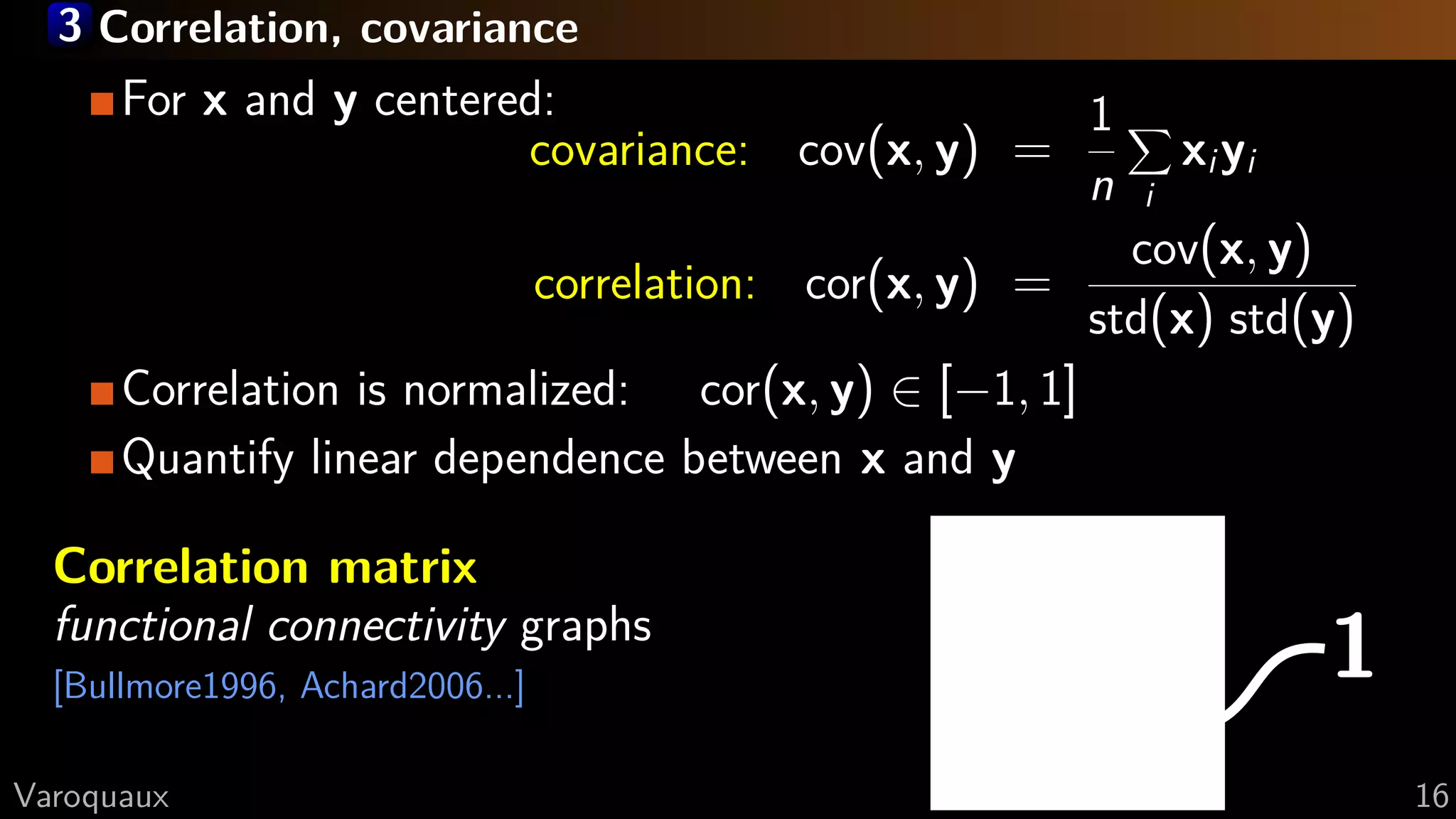 3 Correlation, covariance
1
For x and y centered:
covariance: cov(x, y) =
1
n i
xiyi
correlation: cor(x, y) =
cov(x, y)
std(x) std(y)
Correlation is normalized: cor(x, y) ∈ [−1, 1]
Quantify linear dependence between x and y
Correlation matrix
functional connectivity graphs
[Bullmore1996, Achard2006...]
G Varoquaux 16
 