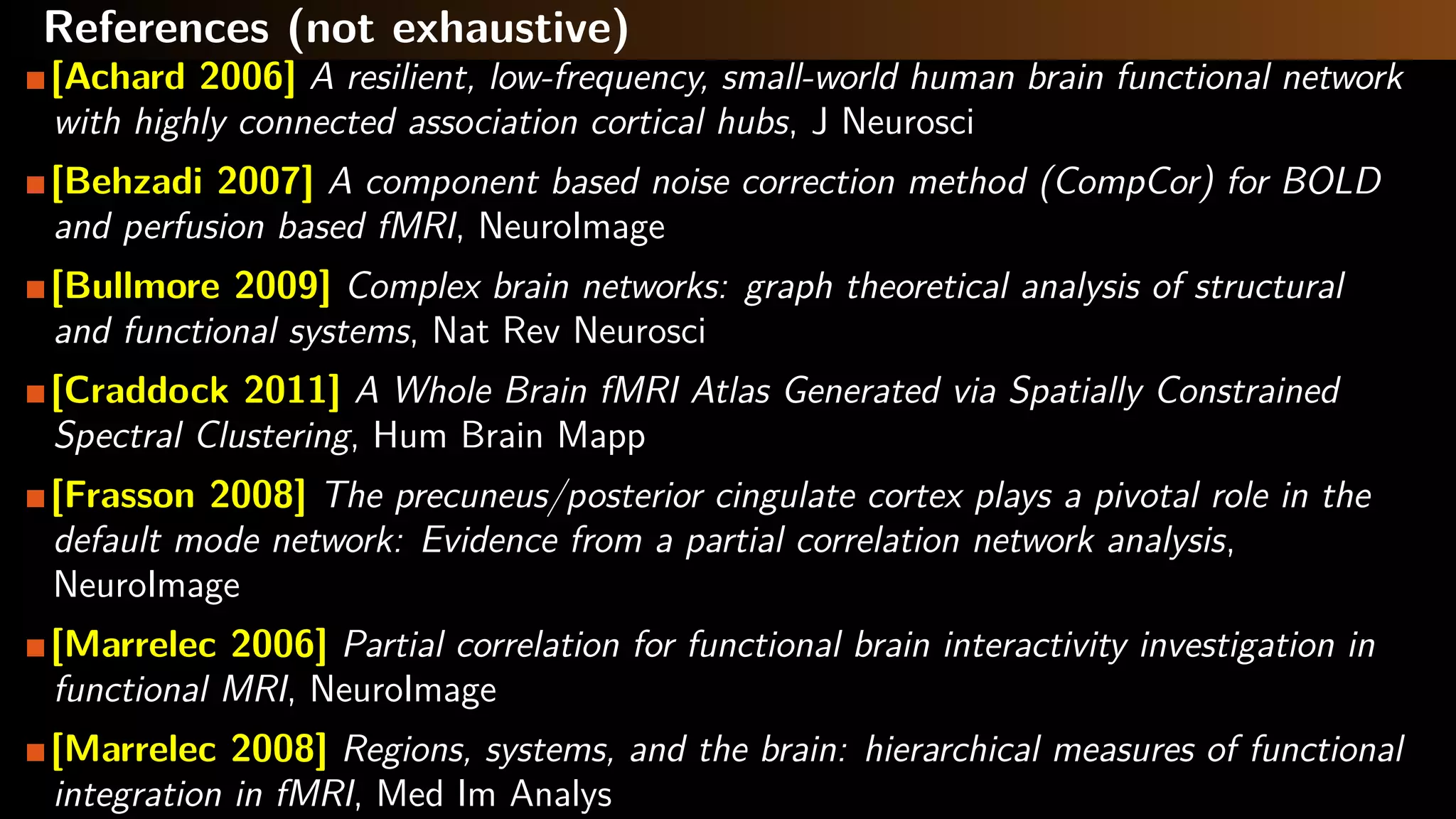 References (not exhaustive)
[Achard 2006] A resilient, low-frequency, small-world human brain functional network
with highly connected association cortical hubs, J Neurosci
[Behzadi 2007] A component based noise correction method (CompCor) for BOLD
and perfusion based fMRI, NeuroImage
[Bullmore 2009] Complex brain networks: graph theoretical analysis of structural
and functional systems, Nat Rev Neurosci
[Craddock 2011] A Whole Brain fMRI Atlas Generated via Spatially Constrained
Spectral Clustering, Hum Brain Mapp
[Frasson 2008] The precuneus/posterior cingulate cortex plays a pivotal role in the
default mode network: Evidence from a partial correlation network analysis,
NeuroImage
[Marrelec 2006] Partial correlation for functional brain interactivity investigation in
functional MRI, NeuroImage
[Marrelec 2008] Regions, systems, and the brain: hierarchical measures of functional
integration in fMRI, Med Im Analys
 