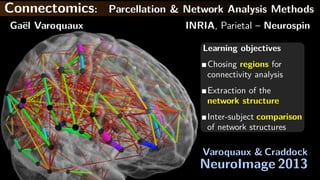 Connectomics: Parcellation & Network Analysis Methods
Ga¨el Varoquaux INRIA, Parietal – Neurospin
Learning objectives
Chosing regions for
connectivity analysis
Extraction of the
network structure
Inter-subject comparison
of network structures
Varoquaux & Craddock
NeuroImage 2013
 