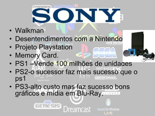 ,
• Walkman
• Desentendimentos com a Nintendo
• Projeto Playstation
• Memory Card.
• PS1 –Vende 100 milhões de unidades
• PS2-o sucessor faz mais sucesso que o
ps1
• PS3-alto custo mas faz sucesso bons
gráficos e mídia em Blu-Ray.
 