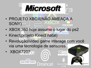 ,
• PROJETO XBOX(NÃO AMEAÇA A
SONY)
• XBOX 360 hoje assume o lugar do ps2
• Kinect(projeto Kinect natal)
• Revolução/vídeo game interage com você
via uma tecnologia de sensores
• XBOX720?
 