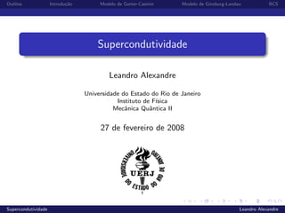 Outline Introdu¸c˜ao Modelo de Gorter-Casimir Modelo de Ginzburg-Landau BCS
Supercondutividade
Leandro Alexandre
Universidade do Estado do Rio de Janeiro
Instituto de F´ısica
Mecˆanica Quˆantica II
27 de fevereiro de 2008
Supercondutividade Leandro Alexandre
 