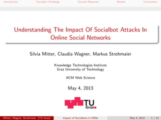 Introduction Socialbot Challenge Success Measures Results Conclusions
Understanding The Impact Of Socialbot Attacks In
Online Social Networks
Silvia Mitter, Claudia Wagner, Markus Strohmaier
Knowledge Technologies Institute
Graz University of Technology
ACM Web Science
May 4, 2013
Mitter, Wagner, Strohmaier (TU Graz) Impact of Socialbots in OSNs May 4, 2013 1 / 13
 