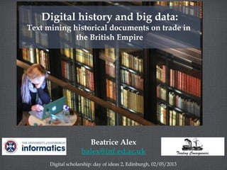 Beatrice Alex
balex@inf.ed.ac.uk
Digital scholarship: day of ideas 2, Edinburgh, 02/05/2013
Digital history and big data:
Text mining historical documents on trade in
the British Empire
 
