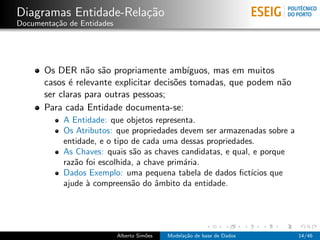 Diagramas Entidade-Rela¸c˜ao
Documenta¸c˜ao de Entidades
Os DER n˜ao s˜ao propriamente amb´ıguos, mas em muitos
casos ´e relevante explicitar decis˜oes tomadas, que podem n˜ao
ser claras para outras pessoas;
Para cada Entidade documenta-se:
A Entidade: que objetos representa.
Os Atributos: que propriedades devem ser armazenadas sobre a
entidade, e o tipo de cada uma dessas propriedades.
As Chaves: quais s˜ao as chaves candidatas, e qual, e porque
raz˜ao foi escolhida, a chave prim´aria.
Dados Exemplo: uma pequena tabela de dados ﬁct´ıcios que
ajude `a compreens˜ao do ˆambito da entidade.
Alberto Sim˜oes Modela¸c˜ao de base de Dados 14/46
 