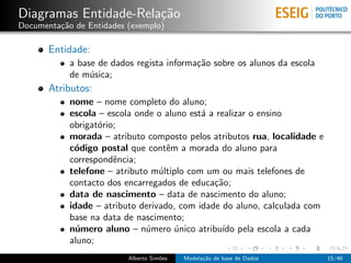 Diagramas Entidade-Rela¸c˜ao
Documenta¸c˜ao de Entidades (exemplo)
Entidade:
a base de dados regista informa¸c˜ao sobre os alunos da escola
de m´usica;
Atributos:
nome – nome completo do aluno;
escola – escola onde o aluno est´a a realizar o ensino
obrigat´orio;
morada – atributo composto pelos atributos rua, localidade e
c´odigo postal que contˆem a morada do aluno para
correspondˆencia;
telefone – atributo m´ultiplo com um ou mais telefones de
contacto dos encarregados de educa¸c˜ao;
data de nascimento – data de nascimento do aluno;
idade – atributo derivado, com idade do aluno, calculada com
base na data de nascimento;
n´umero aluno – n´umero ´unico atribu´ıdo pela escola a cada
aluno;
Alberto Sim˜oes Modela¸c˜ao de base de Dados 15/46
 