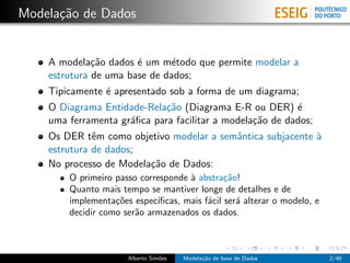 Modela¸c˜ao de Dados
A modela¸c˜ao dados ´e um m´etodo que permite modelar a
estrutura de uma base de dados;
Tipicamente ´e apresentado sob a forma de um diagrama;
O Diagrama Entidade-Rela¸c˜ao (Diagrama E-R ou DER) ´e
uma ferramenta gr´aﬁca para facilitar a modela¸c˜ao de dados;
Os DER tˆem como objetivo modelar a semˆantica subjacente `a
estrutura de dados;
No processo de Modela¸c˜ao de Dados:
O primeiro passo corresponde `a abstra¸c˜ao!
Quanto mais tempo se mantiver longe de detalhes e de
implementa¸c˜oes espec´ıﬁcas, mais f´acil ser´a alterar o modelo, e
decidir como ser˜ao armazenados os dados.
Alberto Sim˜oes Modela¸c˜ao de base de Dados 2/46
 