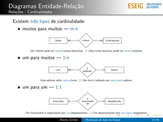 Diagramas Entidade-Rela¸c˜ao
Rela¸c˜oes - Cardinalidades
Existem trˆes tipos de cardinalidade:
muitos para muitos — m:n
Um cliente pode ter v´arias contas banc´arias. // Uma conta banc´aria pode ter v´arios titulares.
um para muitos — 1:n
Uma editora edita v´arios livros. // Um livro ´e editado por uma ´unica editora.
um para um — 1:1
Um funcion´ario ´e respons´avel por um departamento. // Um departamento tem um ´unico respons´avel.
Alberto Sim˜oes Modela¸c˜ao de base de Dados 19/46
 