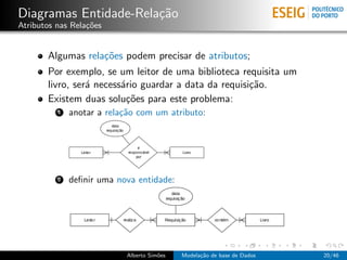 Diagramas Entidade-Rela¸c˜ao
Atributos nas Rela¸c˜oes
Algumas rela¸c˜oes podem precisar de atributos;
Por exemplo, se um leitor de uma biblioteca requisita um
livro, ser´a necess´ario guardar a data da requisi¸c˜ao.
Existem duas solu¸c˜oes para este problema:
1 anotar a rela¸c˜ao com um atributo:
2 deﬁnir uma nova entidade:
Alberto Sim˜oes Modela¸c˜ao de base de Dados 20/46
 